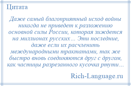 
    Даже самый благоприятный исход войны никогда не приведет к разложению основной силы России, которая зиждется на миллионах русских… Эти последние, даже если их расчленить международными трактатами, так же быстро вновь соединяются друг с другом, как частицы разрезанного кусочка ртути…