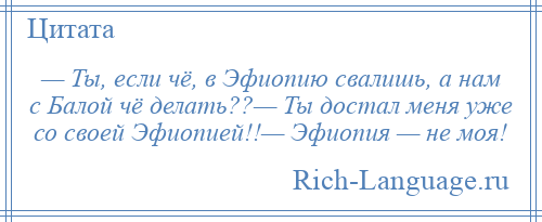 
    — Ты, если чё, в Эфиопию свалишь, а нам с Балой чё делать??— Ты достал меня уже со своей Эфиопией!!— Эфиопия — не моя!