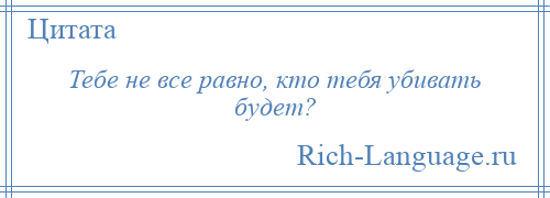 
    Тебе не все равно, кто тебя убивать будет?