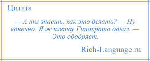 
    — А ты знаешь, как это делать? — Ну конечно. Я ж клятву Гипократа давал. — Это ободряет.