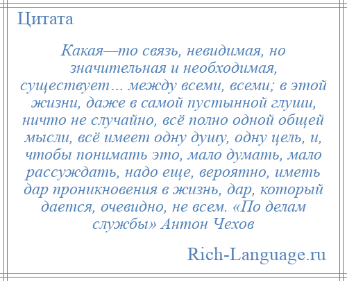 
    Какая—то связь, невидимая, но значительная и необходимая, существует… между всеми, всеми; в этой жизни, даже в самой пустынной глуши, ничто не случайно, всё полно одной общей мысли, всё имеет одну душу, одну цель, и, чтобы понимать это, мало думать, мало рассуждать, надо еще, вероятно, иметь дар проникновения в жизнь, дар, который дается, очевидно, не всем. «По делам службы» Антон Чехов