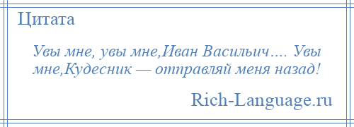 
    Увы мне, увы мне,Иван Васильич…. Увы мне,Кудесник — отправляй меня назад!