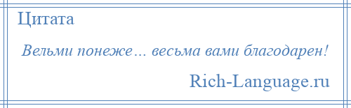 
    Вельми понеже… весьма вами благодарен!