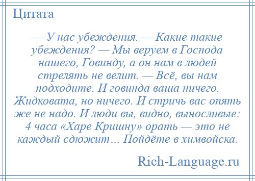 
    — У нас убеждения. — Какие такие убеждения? — Мы веруем в Господа нашего, Говинду, а он нам в людей стрелять не велит. — Всё, вы нам подходите. И говинда ваша ничего. Жидковата, но ничего. И стричь вас опять же не надо. И люди вы, видно, выносливые: 4 часа «Харе Кришну» орать — это не каждый сдюжит… Пойдёте в химвойска.