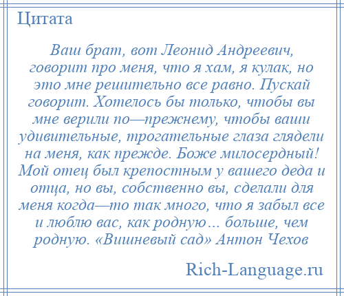 
    Ваш брат, вот Леонид Андреевич, говорит про меня, что я хам, я кулак, но это мне решительно все равно. Пускай говорит. Хотелось бы только, чтобы вы мне верили по—прежнему, чтобы ваши удивительные, трогательные глаза глядели на меня, как прежде. Боже милосердный! Мой отец был крепостным у вашего деда и отца, но вы, собственно вы, сделали для меня когда—то так много, что я забыл все и люблю вас, как родную… больше, чем родную. «Вишневый сад» Антон Чехов