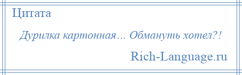 
    Дурилка картонная… Обмануть хотел?!