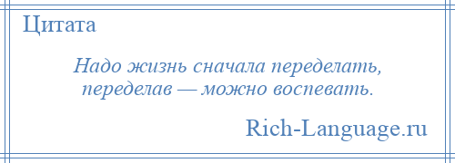 
    Надо жизнь сначала переделать, переделав — можно воспевать.