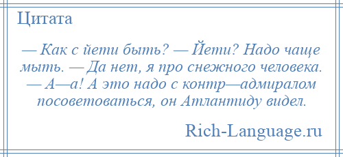 
    — Как с йети быть? — Йети? Надо чаще мыть. — Да нет, я про снежного человека. — А—а! А это надо с контр—адмиралом посоветоваться, он Атлантиду видел.