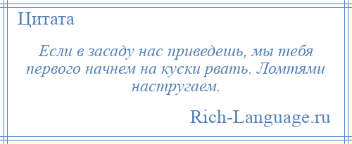 
    Если в засаду нас приведешь, мы тебя первого начнем на куски рвать. Ломтями настругаем.