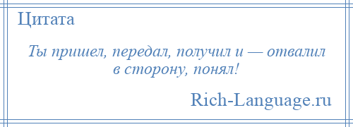 
    Ты пришел, передал, получил и — отвалил в сторону, понял!