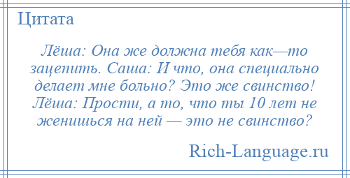 
    Лёша: Она же должна тебя как—то зацепить. Саша: И что, она специально делает мне больно? Это же свинство! Лёша: Прости, а то, что ты 10 лет не женишься на ней — это не свинство?