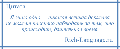 
    Я знаю одно — никакая великая держава не может пассивно наблюдать за тем, что происходит, длительное время.