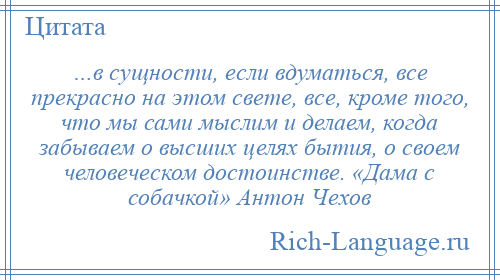 
    …в сущности, если вдуматься, все прекрасно на этом свете, все, кроме того, что мы сами мыслим и делаем, когда забываем о высших целях бытия, о своем человеческом достоинстве. «Дама с собачкой» Антон Чехов