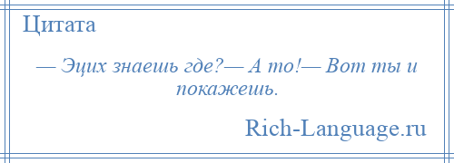 
    — Эцих знаешь где?— А то!— Вот ты и покажешь.