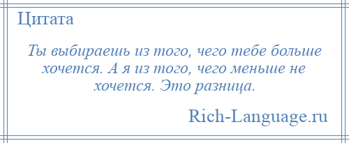 
    Ты выбираешь из того, чего тебе больше хочется. А я из того, чего меньше не хочется. Это разница.