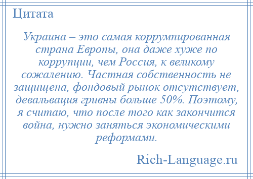 
    Украина – это самая коррумпированная страна Европы, она даже хуже по коррупции, чем Россия, к великому сожалению. Частная собственность не защищена, фондовый рынок отсутствует, девальвация гривны больше 50%. Поэтому, я считаю, что после того как закончится война, нужно заняться экономическими реформами.