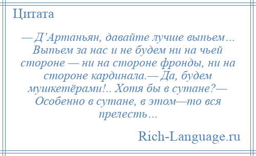 
    — Д’Артаньян, давайте лучше выпьем… Выпьем за нас и не будем ни на чьей стороне — ни на стороне фронды, ни на стороне кардинала.— Да, будем мушкетёрами!.. Хотя бы в сутане?— Особенно в сутане, в этом—то вся прелесть…