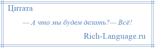 
    — А что мы будем делать?— Всё!