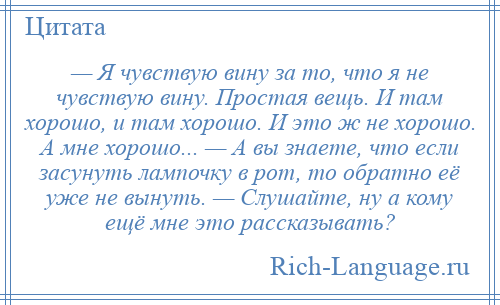 
    — Я чувствую вину за то, что я не чувствую вину. Простая вещь. И там хорошо, и там хорошо. И это ж не хорошо. А мне хорошо... — А вы знаете, что если засунуть лампочку в рот, то обратно её уже не вынуть. — Слушайте, ну а кому ещё мне это рассказывать?