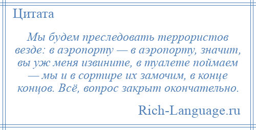 
    Мы будем преследовать террористов везде: в аэропорту — в аэропорту, значит, вы уж меня извините, в туалете поймаем — мы и в сортире их замочим, в конце концов. Всё, вопрос закрыт окончательно.