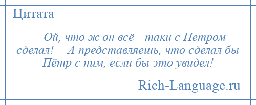 
    — Ой, что ж он всё—таки с Петром сделал!— А представляешь, что сделал бы Пётр с ним, если бы это увидел!