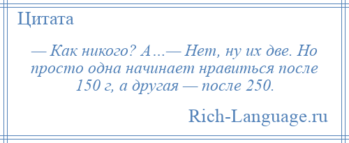 
    — Как никого? А…— Нет, ну их две. Но просто одна начинает нравиться после 150 г, а другая — после 250.