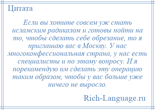 
    Если вы хотите совсем уж стать исламским радикалом и готовы пойти на то, чтобы сделать себе обрезание, то я приглашаю вас в Москву. У нас многоконфессиональная страна, у нас есть специалисты и по этому вопросу. И я порекомендую им сделать эту операцию таким образом, чтобы у вас больше уже ничего не выросло.