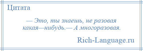 
    — Это, ты знаешь, не разовая какая—нибудь.— А многоразовая.