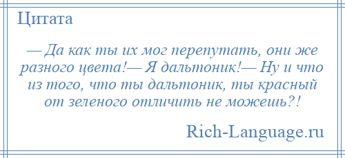 
    — Да как ты их мог перепутать, они же разного цвета!— Я дальтоник!— Ну и что из того, что ты дальтоник, ты красный от зеленого отличить не можешь?!
