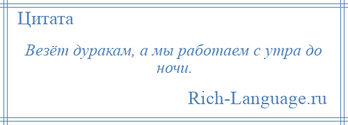 
    Везёт дуракам, а мы работаем с утра до ночи.