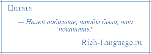 
    — Налей побольше, чтобы было, что покатать!