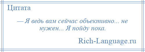 
    — Я ведь вам сейчас объективно... не нужен... Я пойду пока.