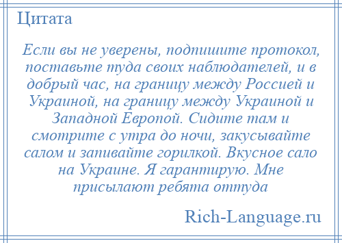 
    Если вы не уверены, подпишите протокол, поставьте туда своих наблюдателей, и в добрый час, на границу между Россией и Украиной, на границу между Украиной и Западной Европой. Сидите там и смотрите с утра до ночи, закусывайте салом и запивайте горилкой. Вкусное сало на Украине. Я гарантирую. Мне присылают ребята оттуда