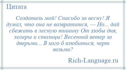 
    Создатель мой! Спасибо за весну! Я думал, что она не возвратится, — Но... дай сбежать в лесную тишину От злобы дня, холеры и столицы! Весенний ветер за дверьми... В кого б влюбиться, черт возьми?