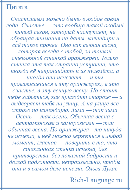 
    Счастливым можно быть в любое время года. Счастье — это вообще такой особый пятый сезон, который наступает, не обращая внимания на даты, календари и всё такое прочее. Оно как вечная весна, которая всегда с тобой, за тонкой стеклянной стенкой оранжереи. Только стенка эта так странно устроена, что иногда её непрошибить и из пулемёта, а иногда она исчезает — и ты проваливаешься в эту оранжерею, в это счастье, в эту вечную весну. Но стоит тебе забыться, как приходит сторож — и выдворяет тебя на улицу. А на улице все строго по календарю. Зима — так зима. Осень — так осень. Обычная весна с авитаминозом и заморозками — так обычная весна. Но оранжерея—то никуда не исчезла, в неё можно вернуться в любой момент, главное — поверить в то, что стеклянная стенка исчезла, без притворства, без показной бодрости и долгой подготовки, непроизвольно, чтобы она и в самом деле исчезла. Ольга Лукас