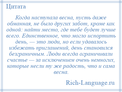 
    Когда наступала весна, пусть даже обманная, не было других забот, кроме как одной: найти место, где тебе будет лучше всего. Единственное, что могло испортить день, — это люди, но если удавалось избежать приглашений, день становился безграничным. Люди всегда ограничивали счастье — за исключением очень немногих, которые несли ту же радость, что и сама весна.