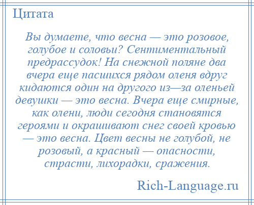 
    Вы думаете, что весна — это розовое, голубое и соловьи? Сентиментальный предрассудок! На снежной поляне два вчера еще пасшихся рядом оленя вдруг кидаются один на другого из—за оленьей девушки — это весна. Вчера еще смирные, как олени, люди сегодня становятся героями и окрашивают снег своей кровью — это весна. Цвет весны не голубой, не розовый, а красный — опасности, страсти, лихорадки, сражения.