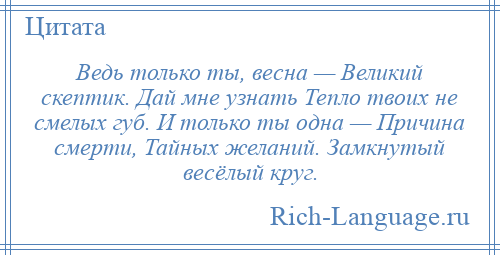 
    Ведь только ты, весна — Великий скептик. Дай мне узнать Тепло твоих не смелых губ. И только ты одна — Причина смерти, Тайных желаний. Замкнутый весёлый круг.