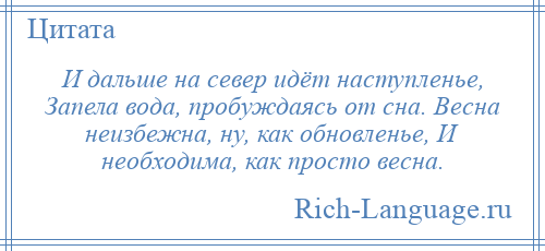 
    И дальше на север идёт наступленье, Запела вода, пробуждаясь от сна. Весна неизбежна, ну, как обновленье, И необходима, как просто весна.