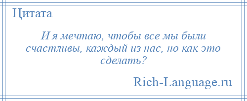 
    И я мечтаю, чтобы все мы были счастливы, каждый из нас, но как это сделать?