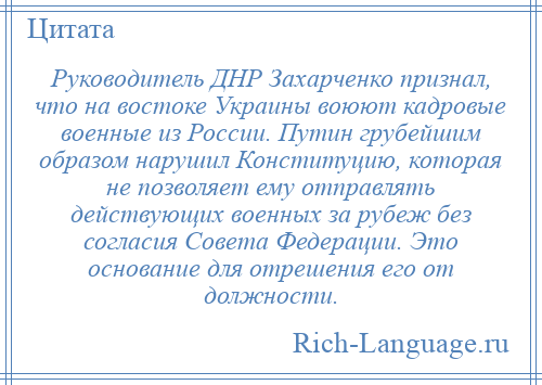 
    Руководитель ДНР Захарченко признал, что на востоке Украины воюют кадровые военные из России. Путин грубейшим образом нарушил Конституцию, которая не позволяет ему отправлять действующих военных за рубеж без согласия Совета Федерации. Это основание для отрешения его от должности.