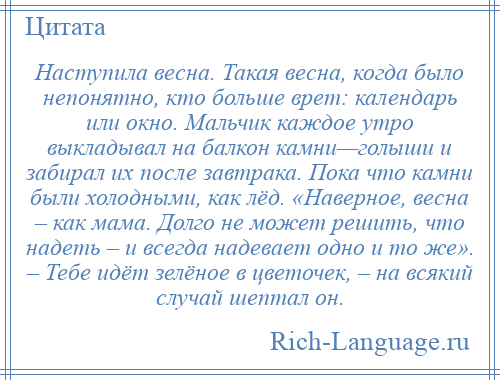 
    Наступила весна. Такая весна, когда было непонятно, кто больше врет: календарь или окно. Мальчик каждое утро выкладывал на балкон камни—голыши и забирал их после завтрака. Пока что камни были холодными, как лёд. «Наверное, весна – как мама. Долго не может решить, что надеть – и всегда надевает одно и то же». – Тебе идёт зелёное в цветочек, – на всякий случай шептал он.