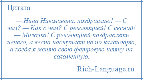 
    — Нина Николаевна, поздравляю! — С чем? — Как с чем? С революцией! С весной! — Милочка! С революцией поздравлять нечего, а весна наступает не по календарю, а когда я меняю свою фетровую шляпу на соломенную.
