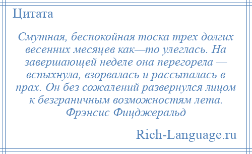 
    Смутная, беспокойная тоска трех долгих весенних месяцев как—то улеглась. На завершающей неделе она перегорела — вспыхнула, взорвалась и рассыпалась в прах. Он без сожалений развернулся лицом к безграничным возможностям лета. Фрэнсис Фицджеральд