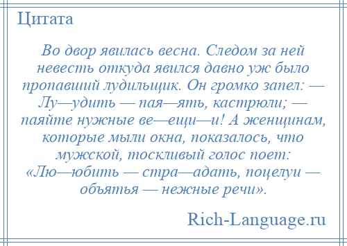 
    Во двор явилась весна. Следом за ней невесть откуда явился давно уж было пропавший лудильщик. Он громко запел: — Лу—удить — пая—ять, кастрюли; — паяйте нужные ве—ещи—и! А женщинам, которые мыли окна, показалось, что мужской, тоскливый голос поет: «Лю—юбить — стра—адать, поцелуи — объятья — нежные речи».