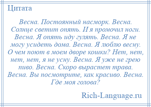 
    Весна. Постоянный насморк. Весна. Солнце светит опять. И я промочил ноги. Весна. Я опять иду гулять. Весна. Я не могу усидеть дома. Весна. Я люблю весну. О чем поют в моем дворе кошки? Нет, нет, нет, нет, я не усну. Весна. Я уже не грею пиво. Весна. Скоро вырастет трава. Весна. Вы посмотрите, как красиво. Весна. Где моя голова?