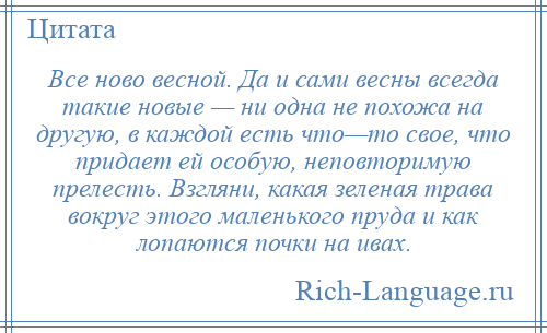 
    Все ново весной. Да и сами весны всегда такие новые — ни одна не похожа на другую, в каждой есть что—то свое, что придает ей особую, неповторимую прелесть. Взгляни, какая зеленая трава вокруг этого маленького пруда и как лопаются почки на ивах.