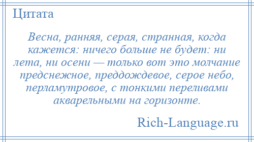 
    Весна, ранняя, серая, странная, когда кажется: ничего больше не будет: ни лета, ни осени — только вот это молчание предснежное, преддождевое, серое небо, перламутровое, с тонкими переливами акварельными на горизонте.