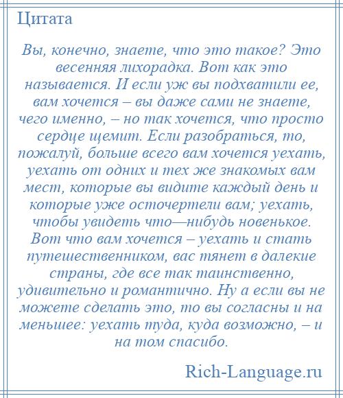 
    Вы, конечно, знаете, что это такое? Это весенняя лихорадка. Вот как это называется. И если уж вы подхватили ее, вам хочется – вы даже сами не знаете, чего именно, – но так хочется, что просто сердце щемит. Если разобраться, то, пожалуй, больше всего вам хочется уехать, уехать от одних и тех же знакомых вам мест, которые вы видите каждый день и которые уже осточертели вам; уехать, чтобы увидеть что—нибудь новенькое. Вот что вам хочется – уехать и стать путешественником, вас тянет в далекие страны, где все так таинственно, удивительно и романтично. Ну а если вы не можете сделать это, то вы согласны и на меньшее: уехать туда, куда возможно, – и на том спасибо.