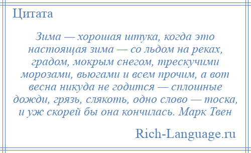 
    Зима — хорошая штука, когда это настоящая зима — со льдом на реках, градом, мокрым снегом, трескучими морозами, вьюгами и всем прочим, а вот весна никуда не годится — сплошные дожди, грязь, слякоть, одно слово — тоска, и уж скорей бы она кончилась. Марк Твен